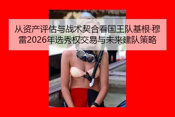 从资产评估与战术契合看国王队基根·穆雷2026年选秀权交易与未来建队策略
