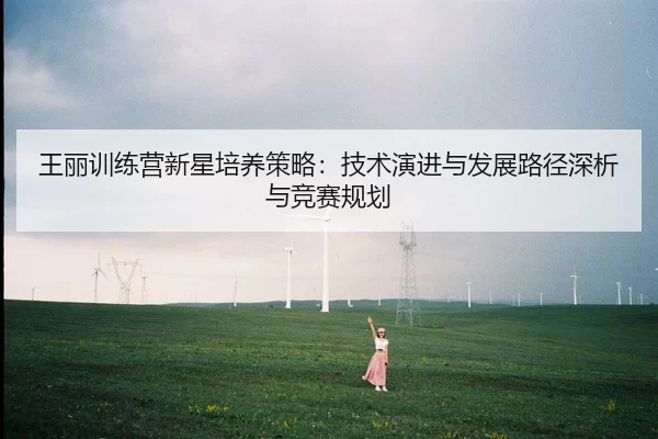王丽训练营新星培养策略：技术演进与发展路径深析与竞赛规划